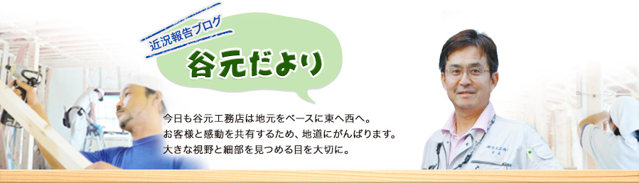 近況報告ブログ　谷元だより　今日も谷元工務店は地元をベースに東へ西へ。お客様と感動を共有するため、地道にがんばります。大きな視野と細部を見つめる目を大切に。